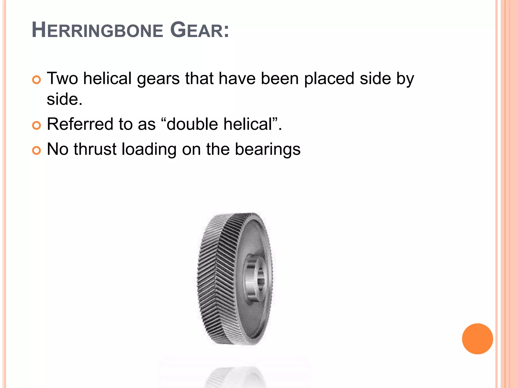 HERRINGBONE GEAR:
 Two helical gears that have been placed side by
side.
 Referred to as “double helical”.
 No thrust loading on the bearings
 