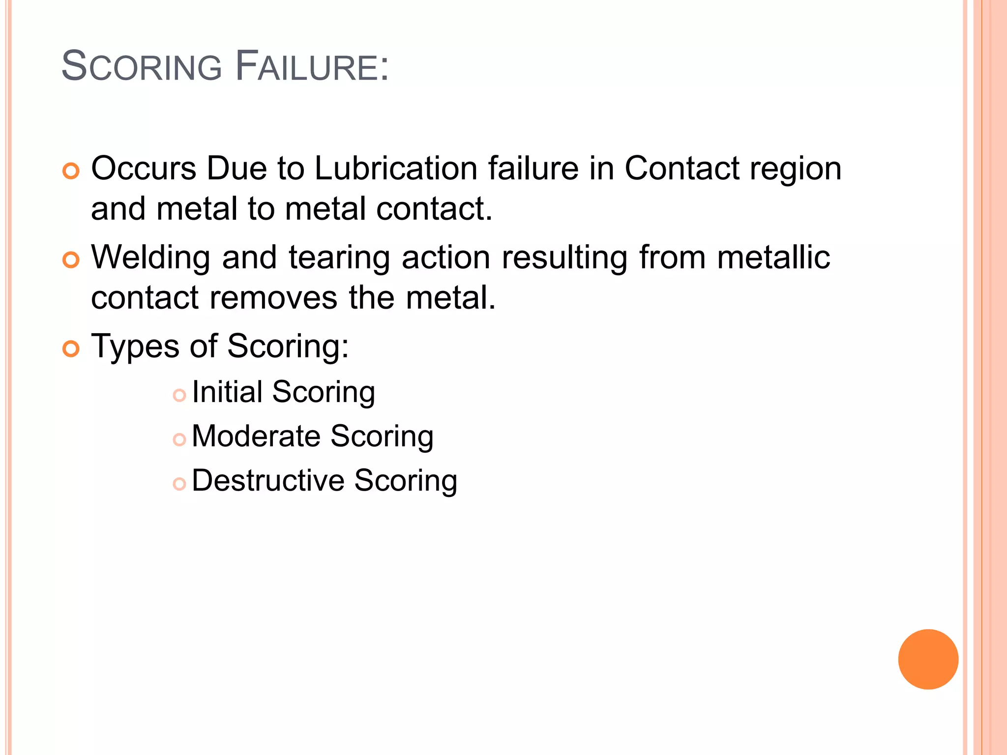 SCORING FAILURE:
 Occurs Due to Lubrication failure in Contact region
and metal to metal contact.
 Welding and tearing action resulting from metallic
contact removes the metal.
 Types of Scoring:
 Initial Scoring
 Moderate Scoring
 Destructive Scoring
 