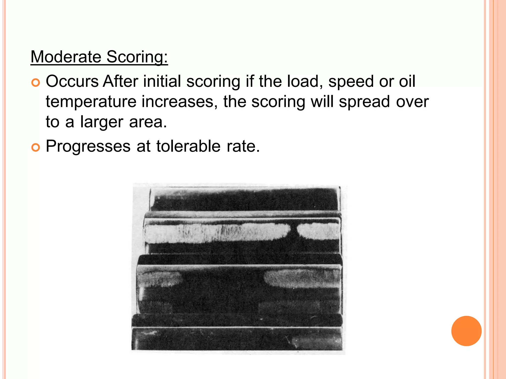Moderate Scoring:
 Occurs After initial scoring if the load, speed or oil
temperature increases, the scoring will spread over
to a larger area.
 Progresses at tolerable rate.
 