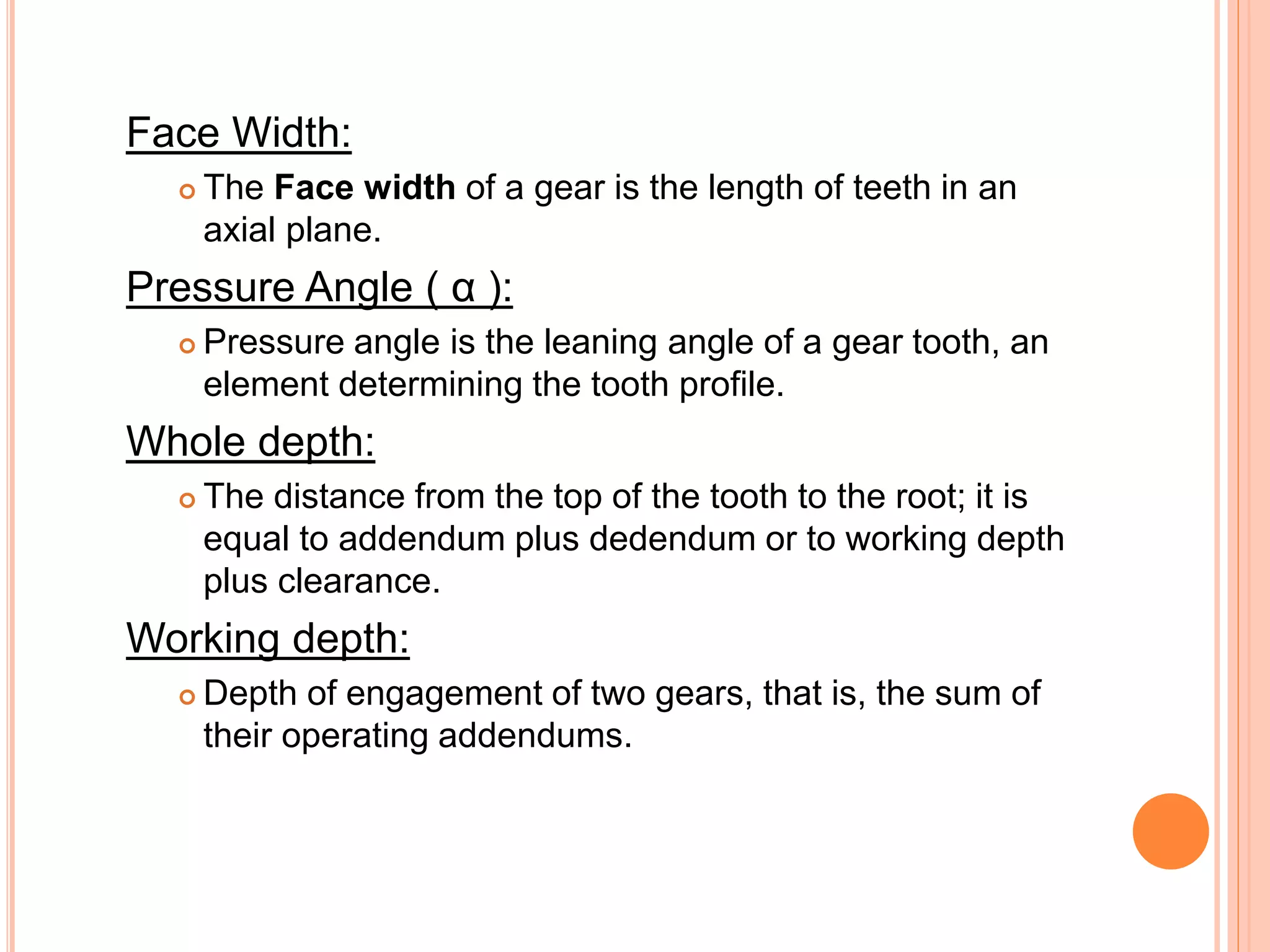 Face Width:
 The Face width of a gear is the length of teeth in an
axial plane.
Pressure Angle ( α ):
 Pressure angle is the leaning angle of a gear tooth, an
element determining the tooth profile.
Whole depth:
 The distance from the top of the tooth to the root; it is
equal to addendum plus dedendum or to working depth
plus clearance.
Working depth:
 Depth of engagement of two gears, that is, the sum of
their operating addendums.
 
