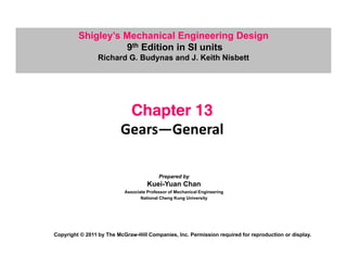Shigley’s Mechanical Engineering Design
9th Edition in SI units
9 Edition in SI units
Richard G. Budynas and J. Keith Nisbett
Chapter 13
p
Gears—General
Prepared by
Kuei-Yuan Chan
Kuei-Yuan Chan
Associate Professor of Mechanical Engineering
National Cheng Kung University
Copyright © 2011 by The McGraw-Hill Companies, Inc. Permission required for reproduction or display.
 