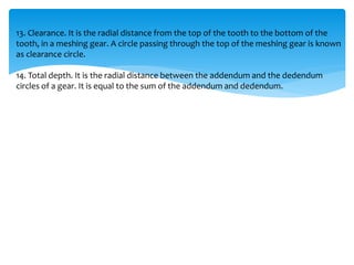 13. Clearance. It is the radial distance from the top of the tooth to the bottom of the
tooth, in a meshing gear. A circle passing through the top of the meshing gear is known
as clearance circle.
14. Total depth. It is the radial distance between the addendum and the dedendum
circles of a gear. It is equal to the sum of the addendum and dedendum.
 