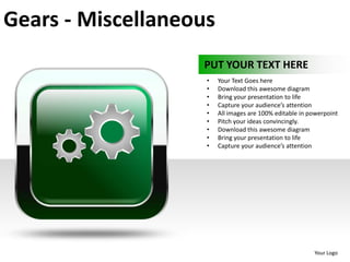 Gears - Miscellaneous
                   PUT YOUR TEXT HERE
                    •   Your Text Goes here
                    •   Download this awesome diagram
                    •   Bring your presentation to life
                    •   Capture your audience’s attention
                    •   All images are 100% editable in powerpoint
                    •   Pitch your ideas convincingly.
                    •   Download this awesome diagram
                    •   Bring your presentation to life
                    •   Capture your audience’s attention




                                                         Your Logo
 