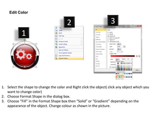 Edit Color

                                         2                           3
            1




1. Select the shape to change the color and Right click the object( click any object which you
   want to change color)
2. Choose Format Shape in the dialog box.
3. Choose “Fill” in the Format Shape box then “Solid” or “Gradient” depending on the
   appearance of the object. Change colour as shown in the picture.
 