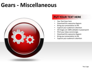Gears - Miscellaneous
                   PUT YOUR TEXT HERE
                    •   Your Text Goes here
                    •   Download this awesome diagram
                    •   Bring your presentation to life
                    •   Capture your audience’s attention
                    •   All images are 100% editable in powerpoint
                    •   Pitch your ideas convincingly.
                    •   Download this awesome diagram
                    •   Bring your presentation to life
                    •   Capture your audience’s attention




                                                         Your Logo
 
