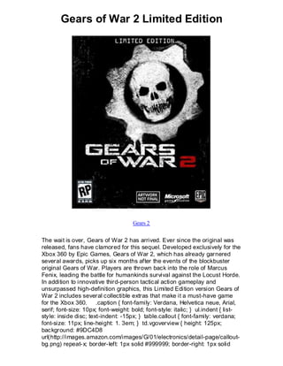 Gears of War 2 Limited Edition




                                     Gears 2


The wait is over, Gears of War 2 has arrived. Ever since the original was
released, fans have clamored for this sequel. Developed exclusively for the
Xbox 360 by Epic Games, Gears of War 2, which has already garnered
several awards, picks up six months after the events of the blockbuster
original Gears of War. Players are thrown back into the role of Marcus
Fenix, leading the battle for humankinds survival against the Locust Horde.
In addition to innovative third-person tactical action gameplay and
unsurpassed high-definition graphics, this Limited Edition version Gears of
War 2 includes several collectible extras that make it a must-have game
for the Xbox 360. .caption { font-family: Verdana, Helvetica neue, Arial,
serif; font-size: 10px; font-weight: bold; font-style: italic; } ul.indent { list-
style: inside disc; text-indent: -15px; } table.callout { font-family: verdana;
font-size: 11px; line-height: 1. 3em; } td.vgoverview { height: 125px;
background: #9DC4D8
url(http://images.amazon.com/images/G/01/electronics/detail-page/callout-
bg.png) repeat-x; border-left: 1px solid #999999; border-right: 1px solid
 