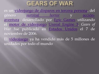 es un videojuego de disparos en tercera persona, del
género survival horror y acción-
aventura, desarrollado por Epic Games utilizando
el motor de videojuego Unreal Engine 3. Gears of
War fue publicado en Estados Unidos el 7 de
noviembre de 2006.
El videojuego ya ha vendido más de 5 millones de
unidades por todo el mundo
 