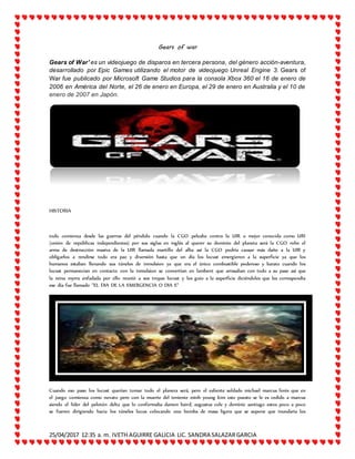 25/04/2017 12:35 a. m. IVETH AGUIRRE GALICIA LIC. SANDRA SALAZARGARCIA
Gears of war
Gears of War' es un videojuego de disparos en tercera persona, del género acción-aventura,
desarrollado por Epic Games utilizando el motor de videojuego Unreal Engine 3. Gears of
War fue publicado por Microsoft Game Studios para la consola Xbox 360 el 16 de enero de
2006 en América del Norte, el 26 de enero en Europa, el 29 de enero en Australia y el 10 de
enero de 2007 en Japón.
HISTORIA
todo comienza desde las guerras del péndulo cuando la CGO peleaba contra la UIR o mejor conocida como URI
(unión de repúblicas independientes) por sus siglas en inglés al querer su dominio del planeta será la CGO robo el
arma de destrucción masiva de la UIR llamada martillo del alba así la CGO podría causar más daño a la UIR y
obligarlos a rendirse todo era paz y diversión hasta que un día los locust emergieron a la superficie ya que los
humanos estaban llenando sus túneles de inmulsion ya que era el único combustible poderoso y barato cuando los
locust permanecian en contacto con la inmulsion se convertían en lambent que arrasaban con todo a su paso así que
la reina myrra enfadada por ello reunió a sus tropas locust y los guio a la superficie diciéndoles que les correspondía
ese día fue llamado "EL DIA DE LA EMERGENCIA O DIA E"
Cuando eso paso los locust querían tomar todo el planera será, pero el valiente soldado michael marcus fenix que en
el juego comienza como novato pero con la muerte del teniente minh young kim este puesto se le es cedido a marcus
siendo el líder del pelotón delta que lo conformaba damon baird, augustus cole y dominic santiago estos poco a poco
se fueron dirigiendo hacia los túneles locus colocando una bomba de masa ligera que se supone que inundaria los
 