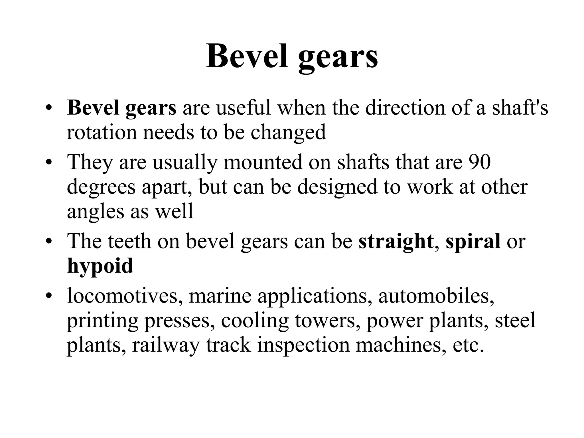 Bevel gears
• Bevel gears are useful when the direction of a shaft's
rotation needs to be changed
• They are usually mounted on shafts that are 90
degrees apart, but can be designed to work at other
angles as well
• The teeth on bevel gears can be straight, spiral or
hypoid
• locomotives, marine applications, automobiles,
printing presses, cooling towers, power plants, steel
plants, railway track inspection machines, etc.
 