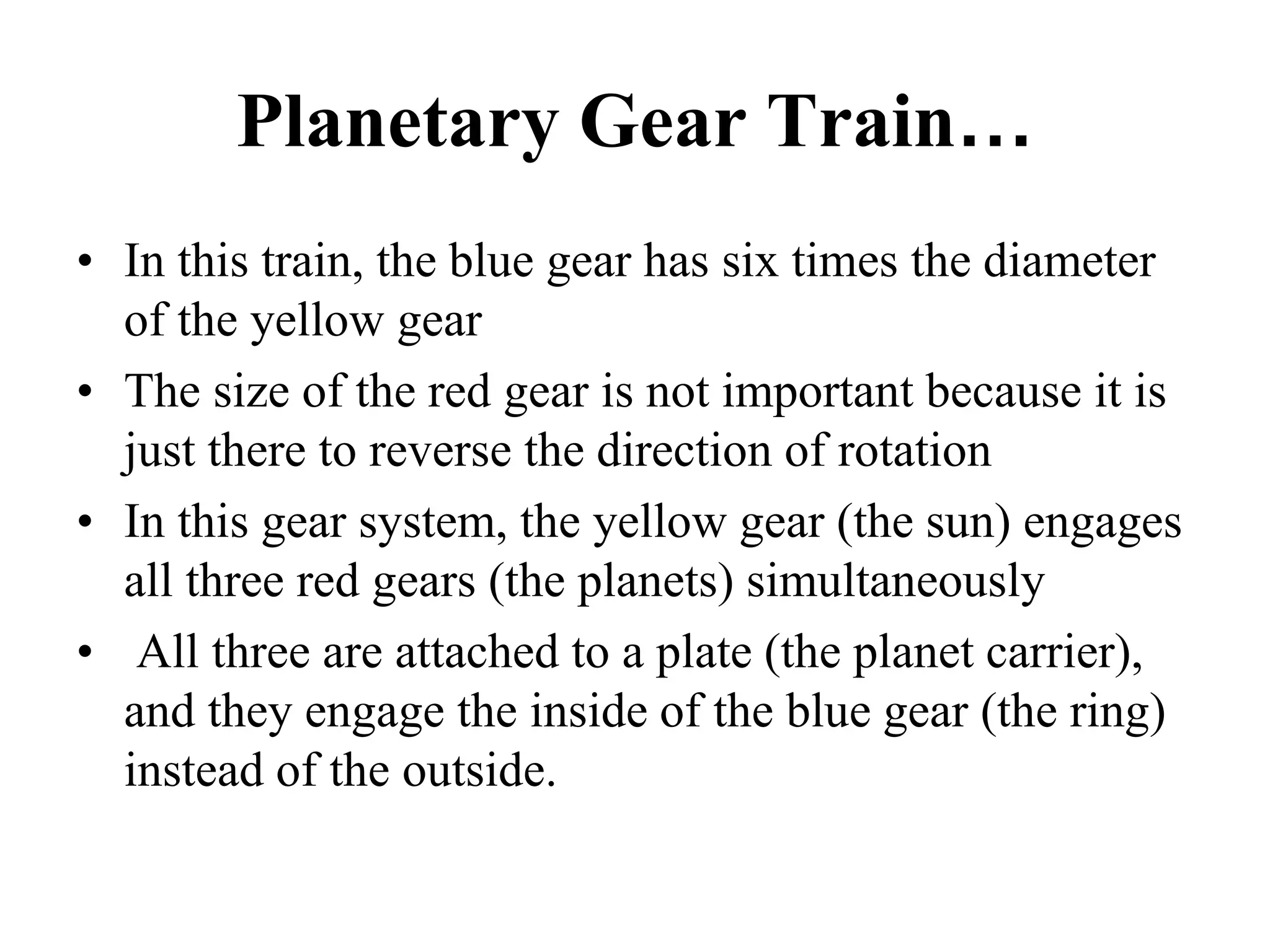 Planetary Gear Train…
• In this train, the blue gear has six times the diameter
of the yellow gear
• The size of the red gear is not important because it is
just there to reverse the direction of rotation
• In this gear system, the yellow gear (the sun) engages
all three red gears (the planets) simultaneously
• All three are attached to a plate (the planet carrier),
and they engage the inside of the blue gear (the ring)
instead of the outside.
 