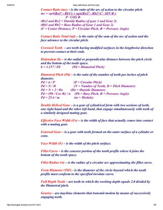 4/4/2015 Gear definitions and formulas
http://quickgear.bizland.com/id11.html 3/9
Contact Ratio (mc) – is the ratio of the arc of action to the circular pitch.
mc = sqrt(Ro1² ­ Rb1²) + sqrt(Ro2² ­ Rb2²­C ∙ SIN Φ )
                             P ∙ COS Φ
(Ro1 and Ro2 = Outside Radius of gear 1 and Gear 2)
(Rb1 and Rb2 = Base Radius of Gear 1 and Gear 2)
(C = Center Distance, P = Circular Pitch, Φ = Pressure Angle)
 
Contact Ratio Total (mf) – is the ratio of the sum of the arc of action and the
face advance to the circular pitch.
 
Crowned Teeth  – are teeth having modified surfaces in the lengthwise direction
to prevent contact at their ends.
 
Dedendum (b) – is the radial or perpendicular distance between the pitch circle
and the bottom of the tooth space.
b = 1.157 / Pd              (Pd = Diametral Pitch)
 
Diametral Pitch (Pd) – is the ratio of the number of teeth per inches of pitch
diameter.
Pd = π / P                      (P = Circular Pitch)
Pd = N / D                     (N = Number of Teeth, D = Pitch Diameter)
Pd = N + 2 / Do         (Do = Outside Diameter)
Pd = (Pb / Cos Φ) / π     (Pb = Base Pitch, Φ = Pressure Angle)
Pd = 25.4 / m                 (m = Module)
 
Double Helical Gear – is a gear of cylindrical form with two sections of teeth,
one right hand and the other left hand, that engage simultaneously with teeth of
a similarly designed mating gear.
 
Effective Face Width (Fe) – is the width of face that actually comes into contact
with a mating gear.
 
External Gear – is a gear with teeth formed on the outer surface of a cylinder or
cone.
 
Face Width (F) – is the width of the pitch surface.
 
Fillet Curve – is the concave portion of the tooth profile where it joins the
bottom of the tooth space.
 
Fillet Radius (rt) – is the radius of a circular arc approximating the fillet curve.
 
Form Diameter (TIF) ­ is the diameter of the circle beyond which the tooth
profile must conform to the specified involute curve.
 
Full Depth Teeth – are teeth in which the working depth equals 2.0 divided by
the Diametral pitch.
 
Gear(s) – are machine elements that transmit motion by means of successively
engaging teeth.
 