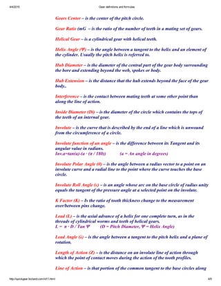 4/4/2015 Gear definitions and formulas
http://quickgear.bizland.com/id11.html 4/9
 
Gears Center – is the center of the pitch circle.
 
Gear Ratio (mG  – is the ratio of the number of teeth in a mating set of gears. 
 
Helical Gear – is a cylindrical gear with helical teeth.
 
Helix Angle (Ψ) – is the angle between a tangent to the helix and an element of
the cylinder. Usually the pitch helix is referred to.
 
Hub Diameter – is the diameter of the central part of the gear body surrounding
the bore and extending beyond the web, spokes or body.
 
Hub Extension – is the distance that the hub extends beyond the face of the gear
body..
 
Interference – is the contact between mating teeth at some other point than
along the line of action.
 
Inside Diameter (Di) – is the diameter of the circle which contains the tops of
the teeth of an internal gear.
 
Involute – is the curve that is described by the end of a line which is unwound
from the circumference of a circle.
 
Involute function of an angle – is the difference between its Tangent and its
angular value in radians.
Inv.a=tan(a)­(a ∙ (π / 180))            (a = An angle in degrees)
 
Involute Polar Angle (θ) – is the angle between a radius vector to a point on an
involute curve and a radial line to the point where the curve touches the base
circle.
 
Involute Roll Angle (ε) – is an angle whose arc on the base circle of radius unity
equals the tangent of the pressure angle at a selected point on the involute.
 
K Factor (K) – Is the ratio of tooth thickness change to the measurement
over/between pins change.
 
Lead (L) – is the axial advance of a helix for one complete turn, as in the
threads of cylindrical worms and teeth of helical gears.
L =  π ∙ D / Tan Ψ         (D = Pitch Diameter, Ψ = Helix Angle)
 
Lead Angle (λ) – is the angle between a tangent to the pitch helix and a plane of
rotation.
 
Length of Action (Z) – is the distance on an involute line of action through
which the point of contact moves during the action of the tooth profiles.
 
Line of Action – is that portion of the common tangent to the base circles along
 