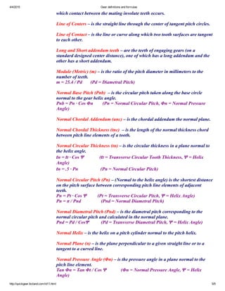 4/4/2015 Gear definitions and formulas
http://quickgear.bizland.com/id11.html 5/9
which contact between the mating involute teeth occurs.
 
Line of Centers – is the straight line through the center of tangent pitch circles.
 
Line of Contact – is the line or curve along which two tooth surfaces are tangent
to each other.
 
Long and Short addendum teeth – are the teeth of engaging gears (on a
standard designed center distance), one of which has a long addendum and the
other has a short addendum.
 
Module (Metric) (m) – is the ratio of the pitch diameter in millimeters to the
number of teeth.
m = 25.4 / Pd       (Pd = Diametral Pitch)
 
Normal Base Pitch (Pnb)  – is the circular pitch taken along the base circle
normal to the gear helix angle.
Pnb = Pn ∙ Cos Φn        (Pn = Normal Circular Pitch, Φn = Normal Pressure
Angle)
 
Normal Chordal Addendum (anc) – is the chordal addendum the normal plane.
 
Normal Chordal Thickness (tnc)  – is the length of the normal thickness chord
between pitch line elements of a tooth.
 
Normal Circular Thickness (tn) – is the circular thickness in a plane normal to
the helix angle.
tn = tt ∙ Cos Ψ             (tt = Transverse Circular Tooth Thickness, Ψ = Helix
Angle)
tn = .5 ∙ Pn                   (Pn = Normal Circular Pitch)
 
Normal Circular Pitch (Pn) – (Normal to the helix angle) is the shortest distance
on the pitch surface between corresponding pitch line elements of adjacent
teeth.
Pn = Pt ∙ Cos Ψ         (Pt = Transverse Circular Pitch, Ψ = Helix Angle)
Pn = π / Pnd                 (Pnd = Normal Diametral Pitch)
 
Normal Diametral Pitch (Pnd) – is the diametral pitch corresponding to the
normal circular pitch and calculated in the normal plane.
Pnd = Pd / CosΨ          (Pd = Transverse Diametral Pitch, Ψ = Helix Angle)
 
Normal Helix – is the helix on a pitch cylinder normal to the pitch helix.
 
Normal Plane (n) – is the plane perpendicular to a given straight line or to a
tangent to a curved line.
 
Normal Pressure Angle (Φn) – is the pressure angle in a plane normal to the
pitch line element.
Tan Φn = Tan Φt / Cos Ψ            (Φn = Normal Pressure Angle, Ψ = Helix
Angle)
 