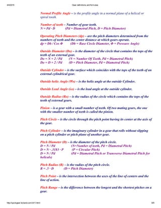4/4/2015 Gear definitions and formulas
http://quickgear.bizland.com/id11.html 6/9
 
Normal Profile Angle – is the profile angle in a normal plane of a helical or
spiral tooth.
 
Number of teeth – Number of gear teeth.
N = Pd ∙ D            (Pd = Diametral Pitch, D = Pitch Diameter)
 
Operating Pitch Diameters (dp) – are the pitch diameters determined from the
numbers of teeth and the center distance at which gears operate.
dp = Db / Cos Φ         (Db = Base Circle Diameter, Φ = Pressure Angle)
 
Outside Diameter (Do) – is the diameter of the circle that contains the tops of the
teeth of an external gear.
Do = N + 2 / Pd        (N = Number Of Teeth, Pd = Diametral Pitch)
Do = D + 2 / Pd        (D = Pitch Diameter, Pd = Diametral Pitch)
 
Outside Cylinder – is the surface which coincides with the tops of the teeth of an
external cylindrical gear.
 
Outside helix Angle (Ψo) – is the helix angle at the outside Cylinder.
 
Outside Lead Angle (λo) – is the lead angle at the outside cylinder.
 
Outside Radius (Ro) – is the radius of the circle which contains the tops of the
teeth of external gears.
 
Pinion – is a gear with a small number of teeth. Of two mating gears, the one
with the smaller number of teeth is called the pinion.
 
Pitch Circle – is the circle through the pitch point having its center at the axis of
the gear.
 
Pitch Cylinder – is the imaginary cylinder in a gear that rolls without slipping
on a pitch cylinder or pitch plane of another gear.
 
Pitch Diameter (D) – is the diameter of the pitch circle.
D = N / Pd                   (N=Number of teeth, Pd = Diametral Pitch)
D = N ∙ .3183 ∙ P          (P = Circular Pitch)
D = N / Pd                   (Pd = Diametral Pitch or Transverse Diametral Pitch for
helicals)
 
Pitch Radius (R) – is the radius of the pitch circle.
R = .5 ∙ D            (D = Pitch Diameter)
 
Pitch Point – is the intersection between the axes of the line of centers and the
line of action.
 
Pitch Range – is the difference between the longest and the shortest pitches on a
gear.
 
 
