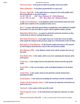 4/4/2015 Gear definitions and formulas
http://quickgear.bizland.com/id11.html 7/9
Point of Contact – is the point at which two profiles touch each other.
 
Plane of Rotation – is any plane perpendicular to a gear axis.
 
Pressure Angle (Φ) – is the angle between a tangent to the tooth profile and a
line perpendicular to the pitch surface.
Cos Φ = Db / D         (Db = Base Diameter, D = Pitch Diameter)
Cos Φ = Pb / (π / Pd)            (Pb = Base Pitch, Pd = Diametral Pitch)
 
Profile Control Diameter – is the diameter of the circle beyond which the tooth
profile must conform to the specified involute curve.
 
Rack – is a gear with teeth spaced along a straight line, and suitable for straight­
line motion. It is also described as a gear with an infinite number of teeth.
 
Right Hand Helical Gear – is a gear in which the teeth twist clockwise as they
recede from an observer looking along the axis.
 
Roll Angle (Involute) (ε) – is an angle whose arc on the base circle of radius
unity equals the tangent of the pressure angle at a selected point on the involute.
 
Roll Angle to Form Diameter – Is the inactive angle of involute or the amount
of roll in degrees from the base circle to the start of active profile.
 
Root Diameter (DR) – is the diameter of the circle which contains the roots of
the teeth.
 
Root Radius (Rr) – is the radius of the root circle containing the bottoms of the
tooth spaces.
 
Tooth Face – is the surface between the pitch line element and the top of the
tooth.
 
Tooth Fillet – is the curved surface of the tooth flank joining it to the bottom
land.
 
Tooth Flank – is the surface between the pitch line and the bottom land
including the fillet.
 
Tooth Surface – is the total area including the tooth face and the tooth flank.
 
Tooth to Tooth Composite Action – is the amount of composite action from one
tooth to the next.
 
Top Land – is the surface of the top of the tooth.
 
Total Composite Action – is the total amount of composite action for an entire
gear.
 
Transverse Circular Pitch (Pt)  – is the circular pitch in the transverse plane.
 