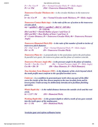 4/4/2015 Gear definitions and formulas
http://quickgear.bizland.com/id11.html 8/9
Pt = Pn / Cos Ψ         (Pn = Normal Circular Pitch, Ψ = Helix Angle)
Pt = π / Ptd                  (Ptd = Transverse Diametral Pitch)
 
Transverse Circular Thickness (tt) – is the circular thickness in the transverse
plane.
tt = tn / Cos Ψ             (tn = Normal Circular tooth Thickness, Ψ = Helix Angle)
 
Transverse Contact Ratio (mp) – is the ratio of the arc of action to the transverse
circular pitch.
mp = sqrt(Ro1² ­ Rb1²) + sqrt(Ro2² ­ Rb2²­C ∙ SIN Φt )
                             Pt ∙ COS Φt
(Ro1 and Ro2 = Outside Radius of gear 1 and Gear 2)
(Rb1 and Rb2 = Base Radius of Gear 1 and Gear 2)
(C = Center Distance, Pt = Transverse Circular Pitch, Φt = Transverse Pressure
Angle)
 
Transverse Diametral Pitch (Pd) – is the ratio of the number of teeth to inches of
transverse pitch diameter.
Pd = Pnd ∙ Cos Ψ         (Pnd = Normal Diametral Pitch, Ψ = Helix Angle)
Pd = π / Pt                   (Pt = Transverse Circular Pitch)
 
Transverse Plane (t) – is perpendicular to the axial plane and to the pitch plane.
In parallel axis gears, the transverse plane and the plane of rotation coincide. 
 
Transverse Pressure Angle (Φt) – is the pressure angle in the plane of rotation.
Tan Φt = Tan Φn / Cos Ψ            (Φn = Normal Pressure Angle, Ψ = Helix Angle)
Cos Φt = Db / D                     (Db = Base Diameter, D = Pitch Diameter)
 
True Involute Form Diameter (TIF) ­ is the diameter of the circle beyond which
the tooth profile must conform to the specified involute curve.
 
Undercut – is a condition in generated gear teeth when any part of the fillet
curve lies inside of the line drawn tangent to the true involute form and its
lowest point. Undercut may be deliberately introduced to facilitate finishing
operation.
 
Whole Depth (ht)  – is the radial distance between the outside circle and the root
circle.
ht = 2.157 / Pd             (Pd = Diametral Pitch)
 
Working Depth (hk)  – is the greatest depth to which a tooth of one gear extends
into the tooth space of the mating gear.
hk = 2 / Pd                   (Pd = Diametral Pitch)
Involute gear and spline software home
 