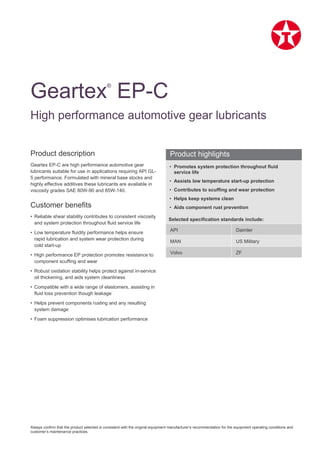 Always confirm that the product selected is consistent with the original equipment manufacturer’s recommendation for the equipment operating conditions and
customer’s maintenance practices.
Product description
Geartex EP-C are high performance automotive gear
lubricants suitable for use in applications requiring API GL-
5 performance. Formulated with mineral base stocks and
highly effective additives these lubricants are available in
viscosity grades SAE 80W-90 and 85W-140.
Customer benefits
• Reliable shear stability contributes to consistent viscosity
and system protection throughout fluid service life
• Low temperature fluidity performance helps ensure
rapid lubrication and system wear protection during
cold start-up
• High performance EP protection promotes resistance to
component scuffing and wear
• Robust oxidation stability helps protect against in-service
oil thickening, and aids system cleanliness
• Compatible with a wide range of elastomers, assisting in
fluid loss prevention though leakage
• Helps prevent components rusting and any resulting
system damage
• Foam suppression optimises lubrication performance
• Promotes system protection throughout fluid
service life
• Assists low temperature start-up protection
• Contributes to scuffing and wear protection
• Helps keep systems clean
• Aids component rust prevention
Selected specification standards include:
API Daimler
MAN US Military
Volvo ZF
Geartex®
EP-C
High performance automotive gear lubricants
Product highlights
 