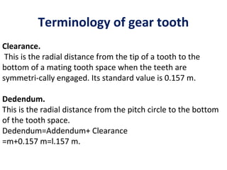 Terminology of gear tooth
Clearance.
 This is the radial distance from the tip of a tooth to the
bottom of a mating tooth space when the teeth are
symmetri­cally engaged. Its standard value is 0.157 m.

Dedendum.
This is the radial distance from the pitch circle to the bottom
of the tooth space.
Dedendum=Addendum+ Clearance
=m+0.157 m=l.157 m.
 