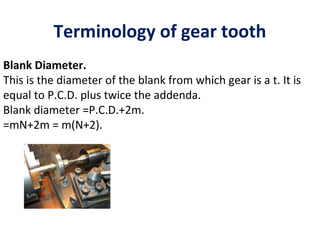 Terminology of gear tooth
Blank Diameter.
This is the diameter of the blank from which gear is a t. It is
equal to P.C.D. plus twice the addenda.
Blank diameter =P.C.D.+2m.
=mN+2m = m(N+2).
 