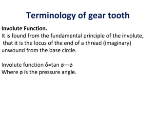 Terminology of gear tooth
Involute Function.
It is found from the fundamental principle of the involute,
 that it is the locus of the end of a thread (imaginary)
unwound from the base circle.

Involute function δ=tan ø—ø
Where ø is the pressure angle.
 