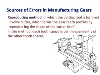Sources of Errors in Manufacturing Gears
Reproducing method, in which the cutting tool is form­ed
 involve cutter, which forms the gear teeth profiles by
 reproduc­ing the shape of the cutter itself.
In this method, each tooth space is cut independently of
the other tooth spaces,
 