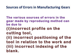 Sources of Errors in Manufacturing Gears

The various sources of errors in the
gear made by reproducing method can
be due to
(i)incorrect profile on the
cutting tool,
(ii) incorrect positioning of the
tool in relation to the work and
(iii) incorrect indexing of the
blank.
 