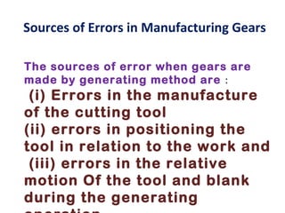 Sources of Errors in Manufacturing Gears

The sources of error when gears are
made by generating method are :
 (i) Errors in the manufacture
of the cutting tool
(ii) errors in positioning the
tool in relation to the work and
 (iii) errors in the relative
motion Of the tool and blank
during the generating
 