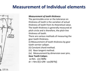 Measurement of Individual elements
       Measurement of tooth thickness
       The permissible error or the tolerance on
       thickness of tooth is the variation of actual
       thickness of tooth from its theoretical value.
       The tooth thickness is generally measured at
       pitch circle and is therefore, the pitch line
       thickness of tooth.
       There are various methods of measuring the
       gear tooth thickness.
       (i) Measurement of tooth thickness by gear
       tooth vernier calliper.
       (ii) Constant chord method.
       (iii) Base tangent method.
       (iv) Measurement by dimension over pins.
       Gear Tooth Caliper.
        w=Nm. sin( 90∕N)
       d= = Nm ∕2[1+2∕N− cos(90∕ N)]
 