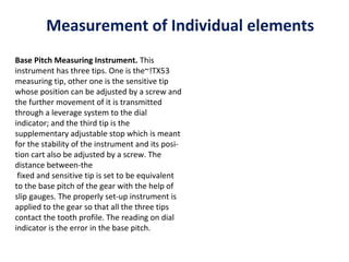 Measurement of Individual elements
Base Pitch Measuring Instrument. This
instrument has three tips. One is the~!TX53
measuring tip, other one is the sensitive tip
whose position can be adjusted by a screw and
the further movement of it is transmitted
through a leverage system to the dial
indicator; and the third tip is the
supplementary adjustable stop which is meant
for the stability of the instrument and its posi­
tion cart also be adjusted by a screw. The
distance between­the
 fixed and sensitive tip is set to be equivalent
to the base pitch of the gear with the help of
slip gauges. The properly set­up instrument is
applied to the gear so that all the three tips
contact the tooth profile. The reading on dial
indicator is the error in the base pitch.
 