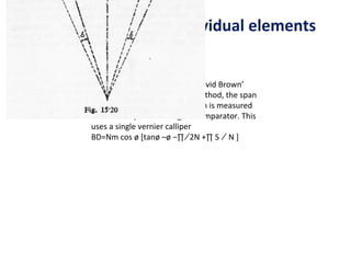 Measurement of Individual elements


     The Base Tangent Method. (‘David Brown’
     tangent comparator). In this method, the span
     of a convenient number of teeth is measured
     with the help of the tangent comparator. This
     uses a single vernier calliper
     BD=Nm cos ø [tanø –ø −∏ ∕ 2N +∏ S ∕ N ]
 