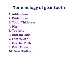 Terminology of gear tooth
1. Addendum
2. Dedundum
3. Tooth Thickness
4. Pitch
5. Top land
6. Bottom Land
7. Face Width
8. Circular Pitch
9. Pitch Circle
10. Base Radius.
 