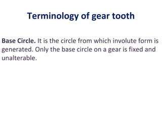 Terminology of gear tooth

Base Circle. It is the circle from which involute form is
generated. Only the base circle on a gear is fixed and
unalterable.
 