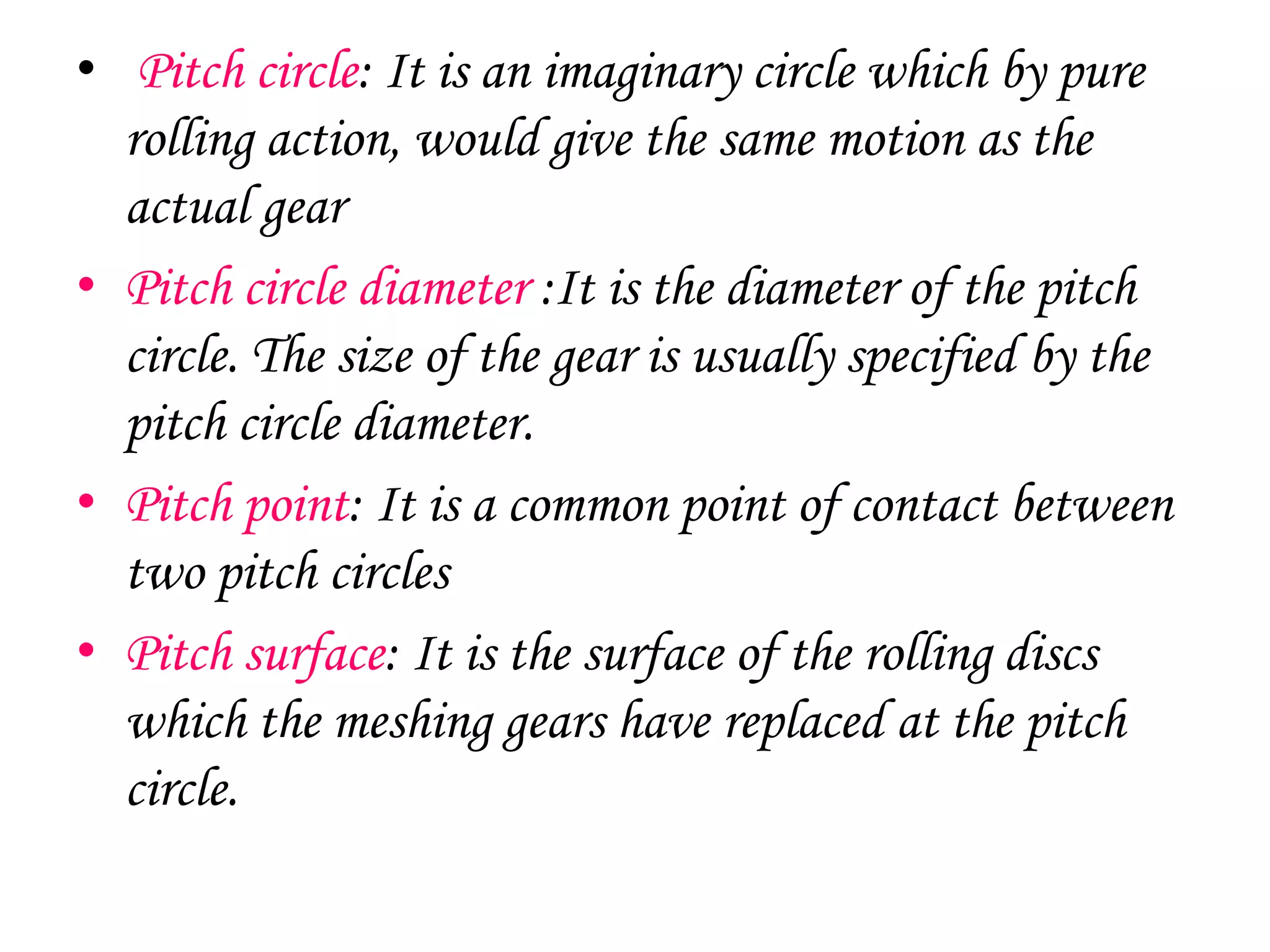 • Pitch circle: It is an imaginary circle which by pure
rolling action, would give the same motion as the
actual gear
• Pitch circle diameter :It is the diameter of the pitch
circle. The size of the gear is usually specified by the
pitch circle diameter.
• Pitch point: It is a common point of contact between
two pitch circles
• Pitch surface: It is the surface of the rolling discs
which the meshing gears have replaced at the pitch
circle.
 