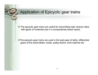 Application of Epicyclic gear trains


The epicyclic gear trains are useful for transmitting high velocity ratios
with gears of moderate size in a comparatively lesser space.



The epicyclic gear trains are used in the back gear of lathe, differential
gears of the automobiles, hoists, pulley blocks, wrist watches etc




                                       17
 