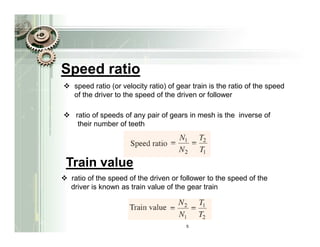 Speed ratio
  speed ratio (or velocity ratio) of gear train is the ratio of the speed
  of the driver to the speed of the driven or follower

  ratio of speeds of any pair of gears in mesh is the inverse of
   their number of teeth




Train value
 ratio of the speed of the driven or follower to the speed of the
 driver is known as train value of the gear train




                                       5
 