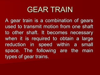 GEAR TRAINGEAR TRAIN
A gear train is a combination of gearsA gear train is a combination of gears
used to transmit motion from one shaftused to transmit motion from one shaft
to other shaft. It becomes necessaryto other shaft. It becomes necessary
when it is required to obtain a largewhen it is required to obtain a large
reduction in speed within a smallreduction in speed within a small
space. The following are the mainspace. The following are the main
types of gear trains.types of gear trains.
 