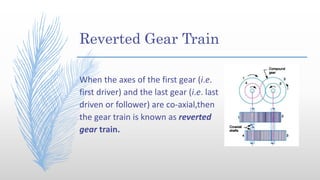 Reverted Gear Train
When the axes of the first gear (i.e.
first driver) and the last gear (i.e. last
driven or follower) are co-axial,then
the gear train is known as reverted
gear train.
 