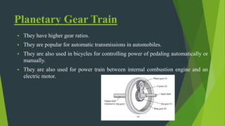 Planetary Gear Train
 They have higher gear ratios.
 They are popular for automatic transmissions in automobiles.
 They are also used in bicycles for controlling power of pedaling automatically or
manually.
 They are also used for power train between internal combustion engine and an
electric motor.
 