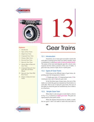 428 l Theory of Machines
GearGearGearGearGear TTTTTrainsrainsrainsrainsrains
13FFFFFeaeaeaeaeaturturturturtureseseseses
1. Introduction.
2. Types of Gear Trains.
3. Simple Gear Train.
4. Compound Gear Train.
5. Design of Spur Gears.
6. Reverted Gear Train.
7. Epicyclic Gear Train.
8. Velocity Ratio of Epicyclic
Gear Train.
9. Compound Epicyclic Gear
Train (Sun and Planet
Wheel).
10. Epicyclic Gear Train With
Bevel Gears.
11. Torques in Epicyclic Gear
Trains.
13.1.13.1.13.1.13.1.13.1. IntrIntrIntrIntrIntroductionoductionoductionoductionoduction
Sometimes, two or more gears are made to mesh with
each other to transmit power from one shaft to another. Such
a combination is called gear train or train of toothed wheels.
The nature of the train used depends upon the velocity ratio
required and the relative position of the axes of shafts. A
gear train may consist of spur, bevel or spiral gears.
13.2.13.2.13.2.13.2.13.2. TTTTTypes of Gearypes of Gearypes of Gearypes of Gearypes of Gear TTTTTrainsrainsrainsrainsrains
Following are the different types of gear trains, de-
pending upon the arrangement of wheels :
1. Simple gear train, 2. Compound gear train, 3. Re-
verted gear train, and 4. Epicyclic gear train.
In the first three types of gear trains, the axes of the
shafts over which the gears are mounted are fixed relative to
each other. But in case of epicyclic gear trains, the axes of
the shafts on which the gears are mounted may move relative
to a fixed axis.
13.3.13.3.13.3.13.3.13.3. Simple GearSimple GearSimple GearSimple GearSimple Gear TTTTTrainrainrainrainrain
When there is only one gear on each shaft, as shown
in Fig. 13.1, it is known as simple gear train. The gears are
represented by their pitch circles.
When the distance between the two shafts is small,
the two gears 1 and 2 are made to mesh with each other to
428
CONTENTSCONTENTS
CONTENTSCONTENTS
 