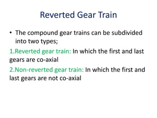 Reverted Gear Train
• The compound gear trains can be subdivided
into two types;
1.Reverted gear train: In which the first and last
gears are co-axial
2.Non-reverted gear train: In which the first and
last gears are not co-axial
 