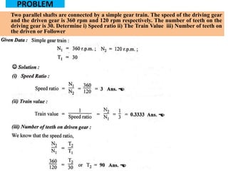 PROBLEM
Two parallel shafts are connected by a simple gear train. The speed of the driving gear
and the driven gear is 360 rpm and 120 rpm respectively. The number of teeth on the
driving gear is 30. Determine i) Speed ratio ii) The Train Value iii) Number of teeth on
the driven or Follower
 