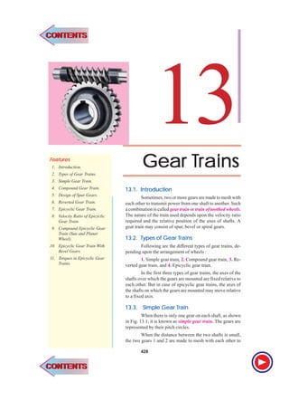 428 l Theory of Machines
Gear
Gear
Gear
Gear
Gear T
T
T
T
Trains
rains
rains
rains
rains
13
F
F
F
F
Fea
ea
ea
ea
eatur
tur
tur
tur
tures
es
es
es
es
1. Introduction.
2. Types of Gear Trains.
3. Simple Gear Train.
4. Compound Gear Train.
5. Design of Spur Gears.
6. Reverted Gear Train.
7. Epicyclic Gear Train.
8. Velocity Ratio of Epicyclic
Gear Train.
9. Compound Epicyclic Gear
Train (Sun and Planet
Wheel).
10. Epicyclic Gear Train With
Bevel Gears.
11. Torques in Epicyclic Gear
Trains.
13.1.
13.1.
13.1.
13.1.
13.1. Intr
Intr
Intr
Intr
Introduction
oduction
oduction
oduction
oduction
Sometimes, two or more gears are made to mesh with
each other to transmit power from one shaft to another. Such
a combination is called gear train or train of toothed wheels.
The nature of the train used depends upon the velocity ratio
required and the relative position of the axes of shafts. A
gear train may consist of spur, bevel or spiral gears.
13.2.
13.2.
13.2.
13.2.
13.2. T
T
T
T
Types of Gear
ypes of Gear
ypes of Gear
ypes of Gear
ypes of Gear T
T
T
T
Trains
rains
rains
rains
rains
Following are the different types of gear trains, de-
pending upon the arrangement of wheels :
1. Simple gear train, 2. Compound gear train, 3. Re-
verted gear train, and 4. Epicyclic gear train.
In the first three types of gear trains, the axes of the
shafts over which the gears are mounted are fixed relative to
each other. But in case of epicyclic gear trains, the axes of
the shafts on which the gears are mounted may move relative
to a fixed axis.
13.3.
13.3.
13.3.
13.3.
13.3. Simple Gear
Simple Gear
Simple Gear
Simple Gear
Simple Gear T
T
T
T
Train
rain
rain
rain
rain
When there is only one gear on each shaft, as shown
in Fig. 13.1, it is known as simple gear train. The gears are
represented by their pitch circles.
When the distance between the two shafts is small,
the two gears 1 and 2 are made to mesh with each other to
428
CONTENTS
CONTENTS
CONTENTS
CONTENTS
 