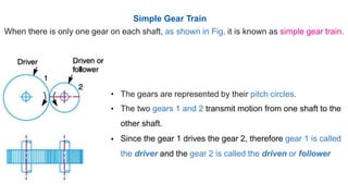 Simple Gear Train
When there is only one gear on each shaft, as shown in Fig. it is known as simple gear train.
•
•
The gears are represented by their pitch circles.
The two gears 1 and 2 transmit motion from one shaft to the
other shaft.
Since the gear 1 drives the gear 2, therefore gear 1 is called
the driver and the gear 2 is called the driven or follower
•
 