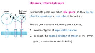 Idle gears / Intermediate gears
Intermediate gears are called idle gears, as they
effect the speed ratio or train value of the system.
do not
The idle gears serves the following two purposes;
1. T
o connect gears at large centre distance.
2. T
o obtain the desired direction of motion of the driven
gear (i.e. clockwise or anticlockwise).
 