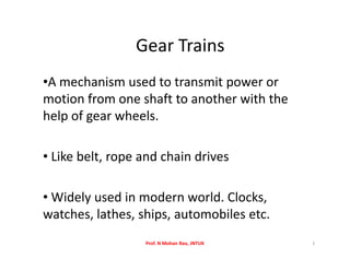 Gear Trains
•A mechanism used to transmit power or
motion from one shaft to another with the
help of gear wheels.
• Like belt, rope and chain drives
• Widely used in modern world. Clocks,
watches, lathes, ships, automobiles etc.
Prof. N Mohan Rao, JNTUK 1
 