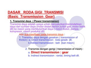 DASAR RODA GIGI TRANSMISI
(Basic Transmission Gear)
1. Transmisi daya ( Power transmission)
Transmisi daya adalah upaya untuk menyalurkan/memindahkan
daya dari sumber daya (motor diesel,bensin,turbin gas, motor listrik
dll) ke mesin yang membutuhkan daya ( mesin bubut, pumpa,
kompresor, mesin produksi dll).
Ada dua klasifikasi pada transmisi daya :
1. Transmisi daya dengan gesekan ( transmission of
friction) :a. Direct transmission: roda gesek dll.
b.Indirect transmission : belt (ban mesin)
2. Transmisi dengan gerigi ( transmission of mesh) :
a. Direct transmission : gear
b. Indirect transmission : rantai, timing belt dll.
 