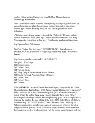 mailto: / Gearturbine Project - Atypical InFlow Thermodynamic
Technology Submission
-The Gearturbine comes from the contenporany ecological global needs of
very efficient power plant fueled motor engine / innovative new rotary
turbine type. Power thrust by barr; air, sea, land & generation work
aplication.
- With the same simple basics system of the "Aelopilie" Heron´s turbine
device, Alexandria 1900 years ago / Feeds from his center and two Ying
Yang opossite propulsion inflow way. First human mechanical invention.
http://gearturbine.260mb.com

YouTube Video; Atypical New * GEARTURBINE / Retrodynamic =
DextroRPM VS LevoInFlow + Ying Yang Thrust Way Type - Non Waste
Looses

http://www.youtube.com/watch?v=0cPo9Lf44TE
*8-Cycle / Way Steps:
1)1 Compression,
2)2 Turbo 1 Cold,
3)2 Turbo 2 Cold,
4)2 Ying Yang (Combustion) Circular Flames,
5)2 Single Turbo & Planetary Gears (Thrust),
6)2 Turbo 2 Hot,
7)2 Turbo 1 Hot,
8)2 Turbine.

GEARTURBINE -Atypical Fueled Turbine Engine, -State of the Art, -New
Thermodynamic Technology, -With Retrodynamic "Dextrogiro vs Levogiro"
Effect, is when the inflow direction is against [VS] of the circular rotary
move, When the inflow have more velocity the rotor have more RPM /
because push the single turbine with the planetary gear, (an a example is like
to move the head to the side of the strike hit) / RPM Rotor Move VS Inflow
Conduits Way /ACTION VS REACTION / Front to Front / Velocity vs
Velocity, making in a simple way a very strong concept of power thrust, a
unique technical quality. -Wide cylindrical shape, dynamic mass (continue
Inertia cinetic positive tendens motion / all the motor weight is goin with the
 