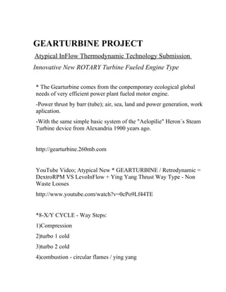 GEARTURBINE PROJECT
Atypical InFlow Thermodynamic Technology Submission
Innovative New ROTARY Turbine Fueled Engine Type

* The Gearturbine comes from the conpemporary ecological global
needs of very efficient power plant fueled motor engine.
-Power thrust by barr (tube); air, sea, land and power generation, work
aplication.
-With the same simple basic system of the "Aelopilie" Heron´s Steam
Turbine device from Alexandria 1900 years ago.


http://gearturbine.260mb.com


YouTube Video; Atypical New * GEARTURBINE / Retrodynamic =
DextroRPM VS LevoInFlow + Ying Yang Thrust Way Type - Non
Waste Looses
http://www.youtube.com/watch?v=0cPo9Lf44TE


*8-X/Y CYCLE - Way Steps:
1)Compression
2)turbo 1 cold
3)turbo 2 cold
4)combustion - circular flames / ying yang
 