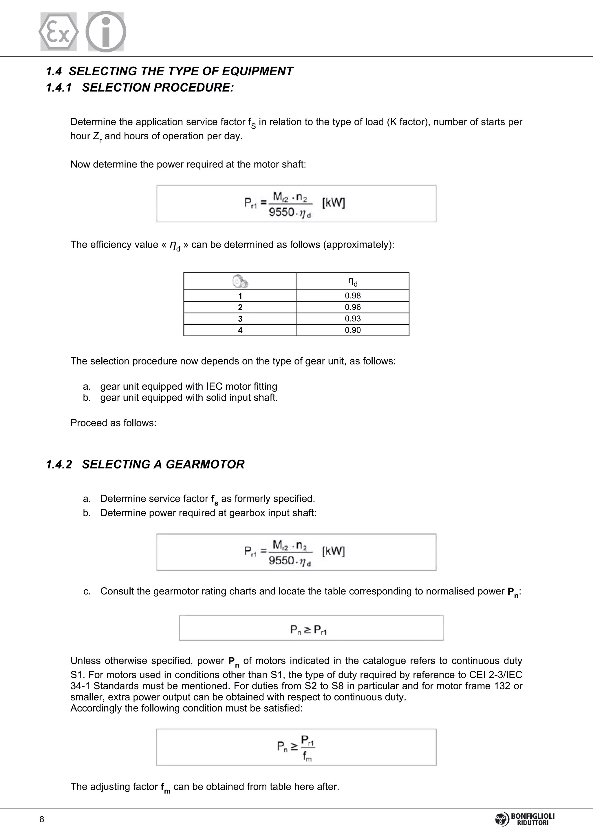 1.4 SELECTING THE TYPE OF EQUIPMENT
1.4.1 SELECTION PROCEDURE:
Determine the application service factor fS in relation to the type of load (K factor), number of starts per
hour Zr and hours of operation per day.
Now determine the power required at the motor shaft:
The efficiency value « d » can be determined as follows (approximately):
1 0.98
2 0.96
3 0.93
4 0.90
d
The selection procedure now depends on the type of gear unit, as follows:
a. gear unit equipped with IEC motor fitting
b. gear unit equipped with solid input shaft.
Proceed as follows:
1.4.2 SELECTING A GEARMOTOR
a. Determine service factor fs
as formerly specified.
b. Determine power required at gearbox input shaft:
c. Consult the gearmotor rating charts and locate the table corresponding to normalised power Pn
:
Unless otherwise specified, power Pn
of motors indicated in the catalogue refers to continuous duty
S1. For motors used in conditions other than S1, the type of duty required by reference to CEI 2-3/IEC
34-1 Standards must be mentioned. For duties from S2 to S8 in particular and for motor frame 132 or
smaller, extra power output can be obtained with respect to continuous duty.
Accordingly the following condition must be satisfied:
The adjusting factor fm can be obtained from table here after.
8
 