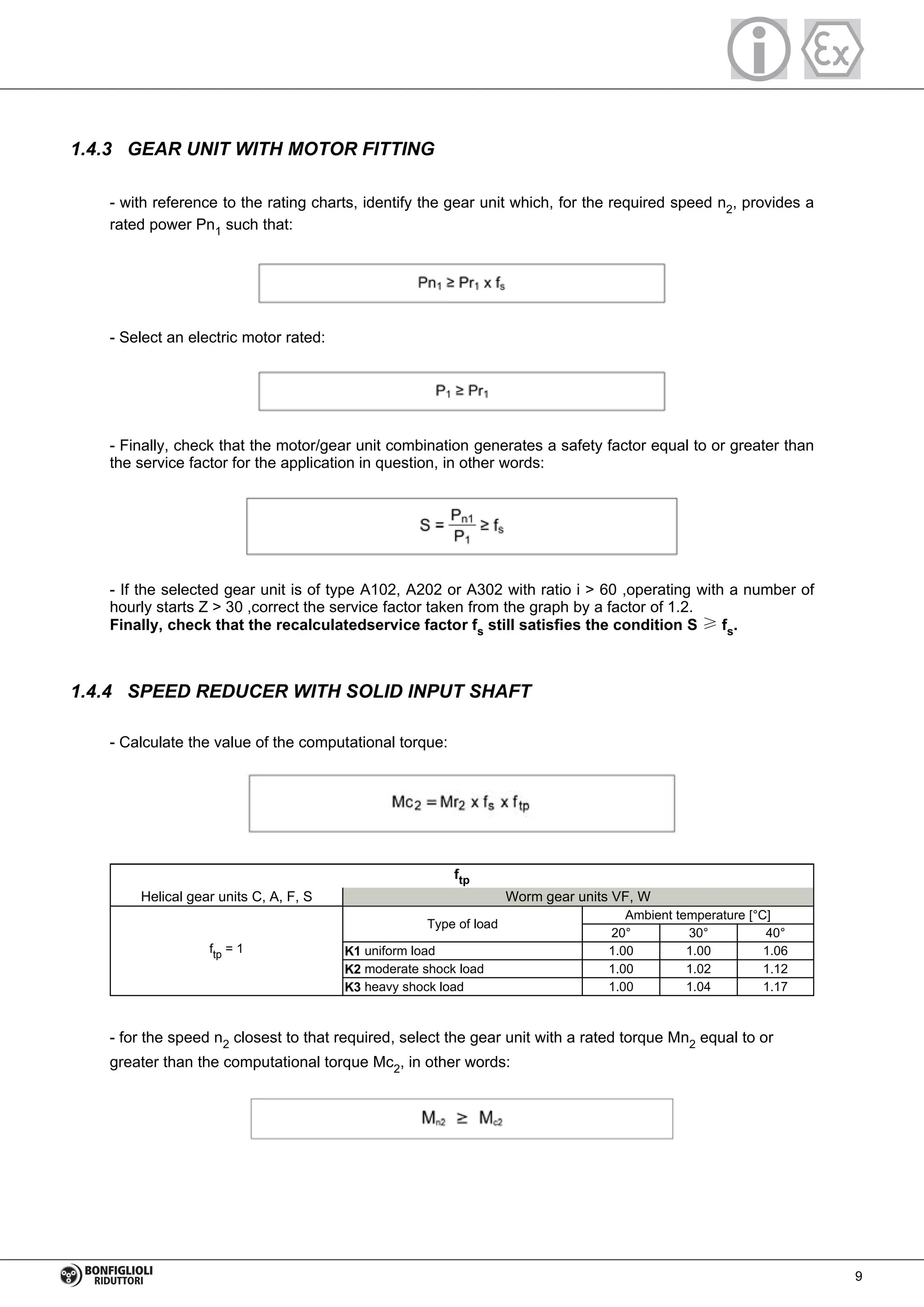 1.4.3 GEAR UNIT WITH MOTOR FITTING
- with reference to the rating charts, identify the gear unit which, for the required speed n2, provides a
rated power Pn1 such that:
- Select an electric motor rated:
- Finally, check that the motor/gear unit combination generates a safety factor equal to or greater than
the service factor for the application in question, in other words:
- If the selected gear unit is of type A102, A202 or A302 with ratio i > 60 ,operating with a number of
hourly starts Z > 30 ,correct the service factor taken from the graph by a factor of 1.2.
Finally, check that the recalculatedservice factor fs still satisfies the condition S ≥ fs.
1.4.4 SPEED REDUCER WITH SOLID INPUT SHAFT
- Calculate the value of the computational torque:
ftp = 1
Type of load
Ambient temperature [°C]
20° 30° 40°
K1 uniform load 1.00 1.00 1.06
K2 moderate shock load 1.00 1.02 1.12
K3 heavy shock load 1.00 1.04 1.17
ftp
Helical gear units C, A, F, S Worm gear units VF, W
- for the speed n2 closest to that required, select the gear unit with a rated torque Mn2 equal to or
greater than the computational torque Mc2, in other words:
9
 